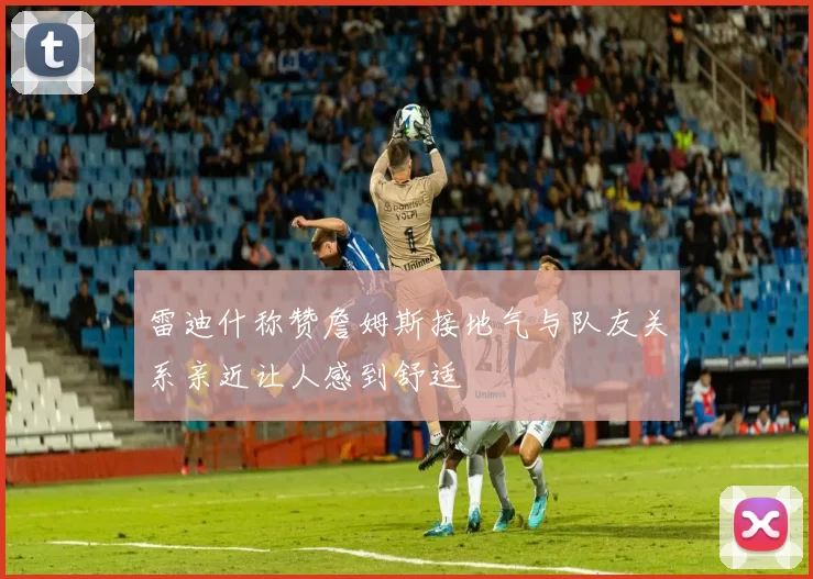 雷迪什称赞詹姆斯接地气与队友关系亲近让人感到舒适