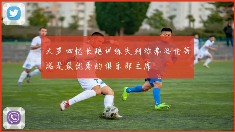 大罗回忆长跑训练失利称弗洛伦蒂诺是最优秀的俱乐部主席