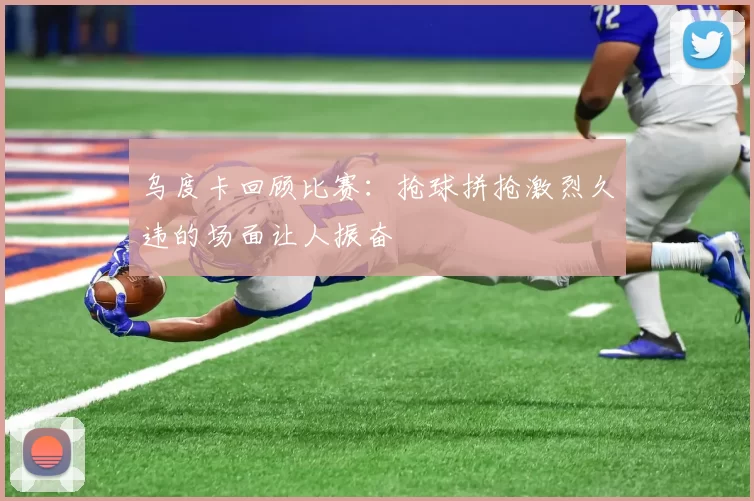 乌度卡回顾比赛：抢球拼抢激烈久违的场面让人振奋