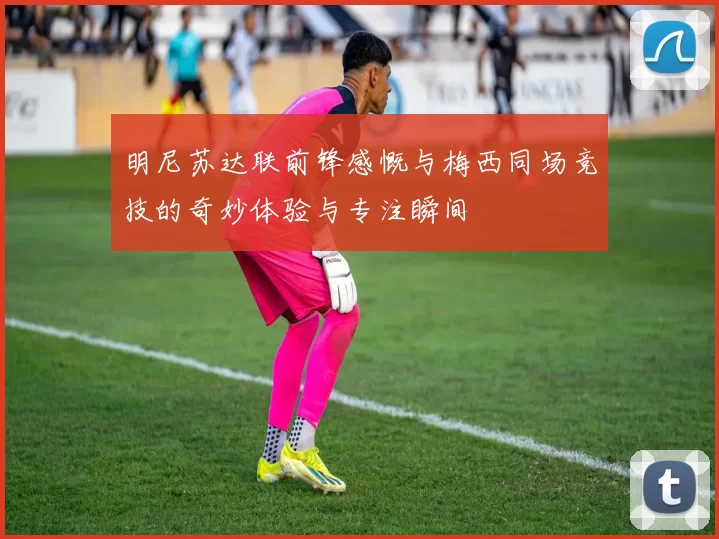 明尼苏达联前锋感慨与梅西同场竞技的奇妙体验与专注瞬间