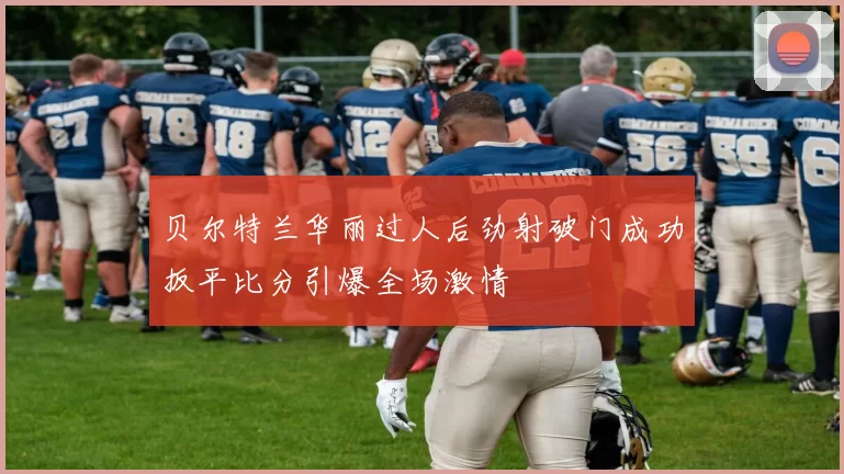 贝尔特兰华丽过人后劲射破门成功扳平比分引爆全场激情