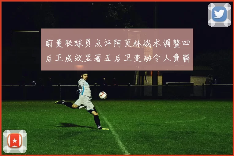 前曼联球员点评阿莫林战术调整四后卫成效显著五后卫变动令人费解