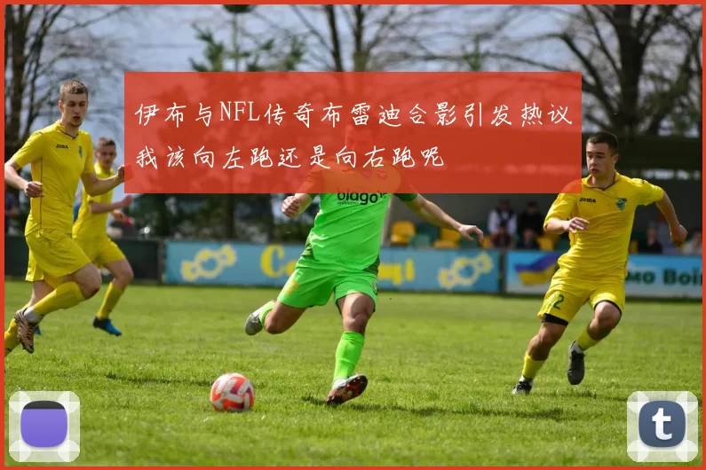 伊布与NFL传奇布雷迪合影引发热议我该向左跑还是向右跑呢