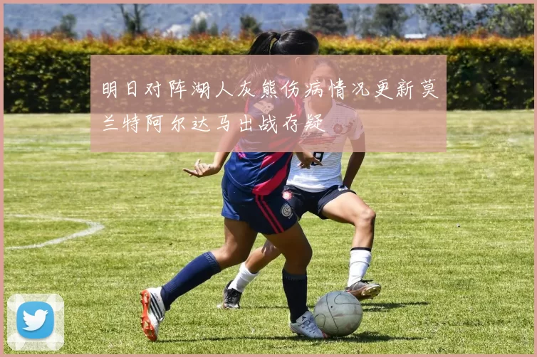 明日对阵湖人灰熊伤病情况更新莫兰特阿尔达马出战存疑