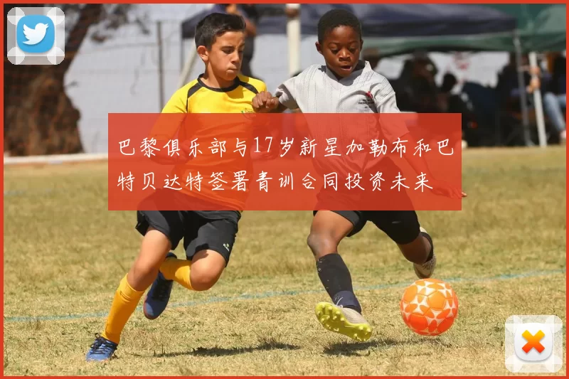 巴黎俱乐部与17岁新星加勒布和巴特贝达特签署青训合同投资未来