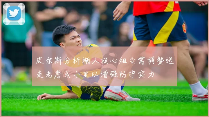 皮尔斯分析湖人核心组合需调整送走老詹或小里以增强防守实力