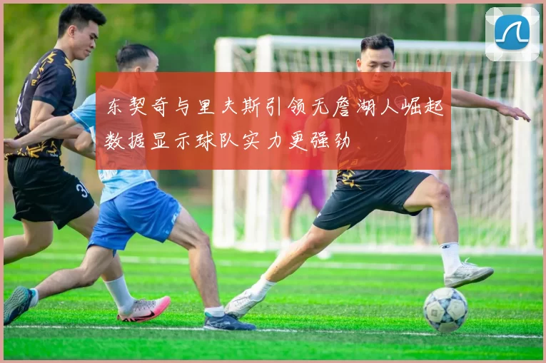 东契奇与里夫斯引领无詹湖人崛起数据显示球队实力更强劲