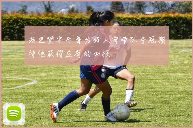 老里赞字母哥为好人曾带队夺冠期待他获得应有的回报