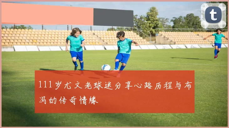 111岁尤文老球迷分享心路历程与布冯的传奇情缘