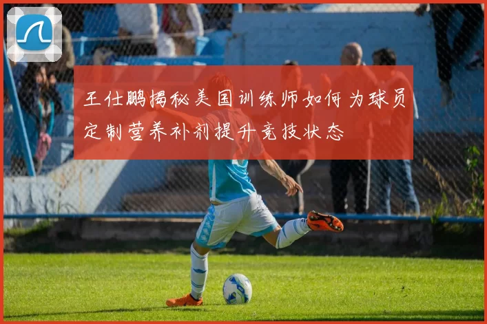 王仕鹏揭秘美国训练师如何为球员定制营养补剂提升竞技状态